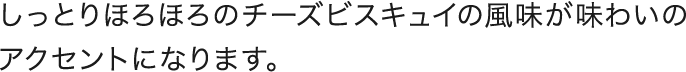 しっとりほろほろのチーズビスキュイの風味が味わいのアクセントになります。