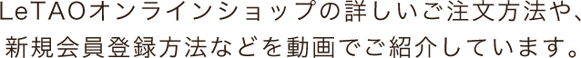 LeTAOオンラインショップの詳しいご注文方法や、新規会員登録方法などを動画でご紹介しています。