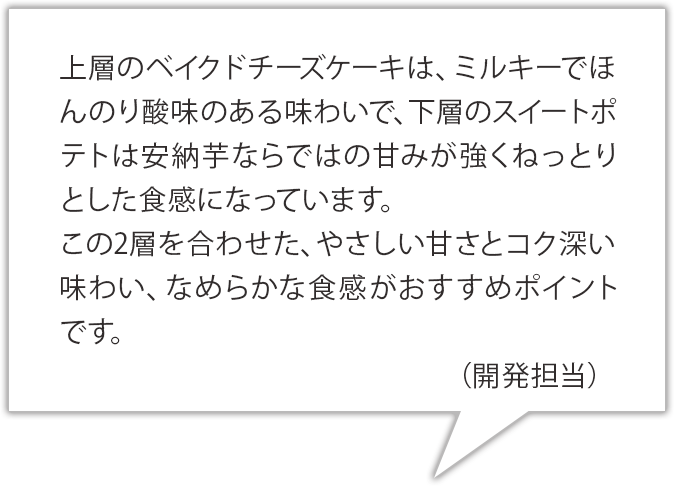 上層のベイクドチーズ部分は、ミルキーで少し酸味のある味わいで、下層は安納芋ならではの甘みが強くねっとりとした食感になっています。