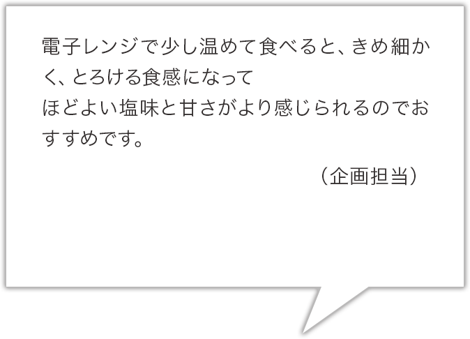電子レンジで少し温めて食べると、きめ細かく、とろける食感になってほどよい塩味と甘さがより感じられるのでおすすめです。