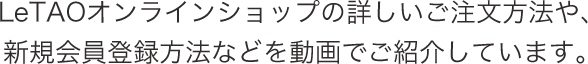 LeTAOオンラインショップの詳しいご注文方法や、新規会員登録方法などを動画でご紹介しています。
