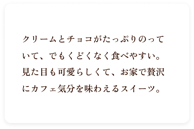 テキスト クリームとチョコがたっぷりのっていて、でもくどくなく食べやすい。見た目も可愛らしくて、お家で贅沢にカフェ気分を味わえるスイーツ。