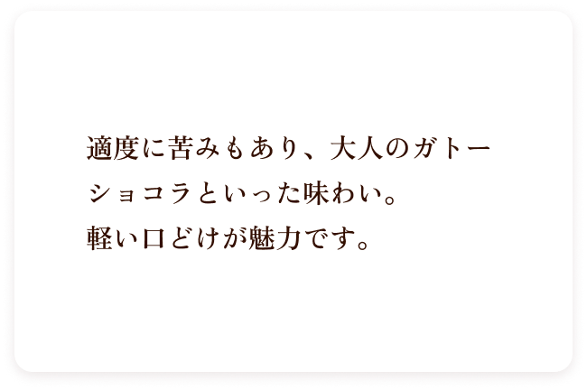 テキスト 適度に苦みもあり、大人のガトーショコラといった味わい。軽い口どけが魅力です。