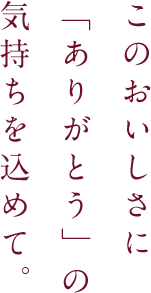 このおいしさに「ありがとう」の気持ちを込めて。