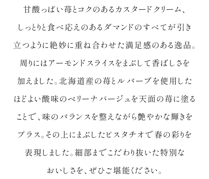 甘酸っぱい苺とコクのあるカスタードクリーム、しっとりと食べ応えのあるダマンドのすべてが引き立つように絶妙に重ね合わせた満足感のある逸品。