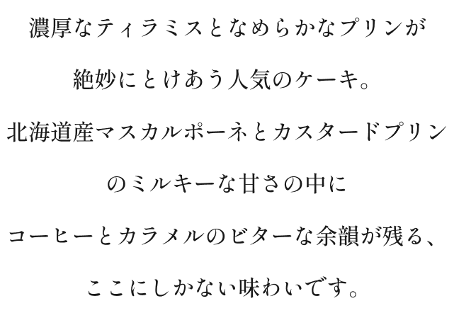 濃厚なティラミスとなめらかなプリンが絶妙にとろけあう人気のケーキ。