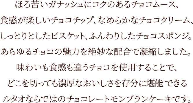 ほろ苦いがナッシュにコクのあるチョコムース、食感が楽しいチョコチップ、なめらかなチョコクリーム、しっとりとしたビスケット、ふんわりしたチョコスポンジ。