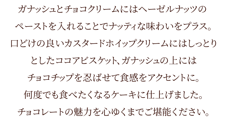 ガナッシュとチョコクリームにはヘーゼルナッツのペーストを入れることでナッティな味わいをプラス。