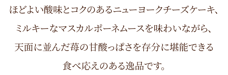 ほどよい酸味とコクのあるニューヨークチーズケーキ、ミルキーなマスカルポーネムースを味わいながら、天面に並んだ苺の甘酸っぱさを存分に堪能できる食べ応えのある逸品です。